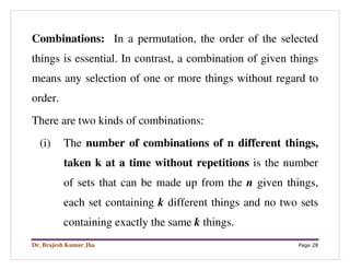 Dr. Brajesh Kumar Jha Page 28
Combinations: In a permutation, the order of the selected
things is essential. In contrast, a combination of given things
means any selection of one or more things without regard to
order.
There are two kinds of combinations:
(i) The number of combinations of n different things,
taken k at a time without repetitions is the number
of sets that can be made up from the n given things,
each set containing k different things and no two sets
containing exactly the same k things.
 