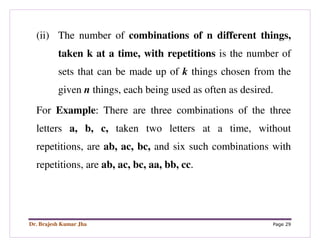 Dr. Brajesh Kumar Jha Page 29
(ii) The number of combinations of n different things,
taken k at a time, with repetitions is the number of
sets that can be made up of k things chosen from the
given n things, each being used as often as desired.
For Example: There are three combinations of the three
letters a, b, c, taken two letters at a time, without
repetitions, are ab, ac, bc, and six such combinations with
repetitions, are ab, ac, bc, aa, bb, cc.
 