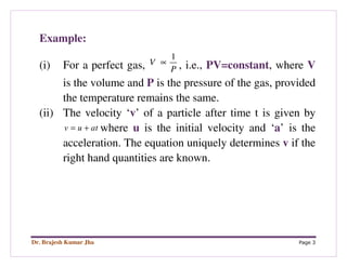 Dr. Brajesh Kumar Jha Page 3
Example:
(i) For a perfect gas,
1
V
P
∝ , i.e., PV=constant, where V
is the volume and P is the pressure of the gas, provided
the temperature remains the same.
(ii) The velocity ‘v’ of a particle after time t is given by
v u at= + where u is the initial velocity and ‘a’ is the
acceleration. The equation uniquely determines v if the
right hand quantities are known.
 