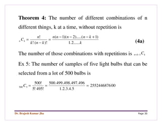 Dr. Brajesh Kumar Jha Page 30
Theorem 4: The number of different combinations of n
different things, k at a time, without repetition is
k
knnnn
knk
n
Ckn
......2.1
)1).....(2)(1(
)!(!
! +−−−
=
−
=
(4a)
The number of those combinations with repetitions is kkn C1−+
Ex 5: The number of samples of five light bulbs that can be
selected from a lot of 500 bulbs is
002552446876
5.4.3.2.1
496.497.498.499.500
!495!5
!500
5500 ===C
 