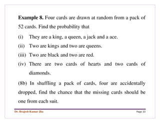 Dr. Brajesh Kumar Jha Page 33
Example 8. Four cards are drawn at random from a pack of
52 cards. Find the probability that
(i) They are a king, a queen, a jack and a ace.
(ii) Two are kings and two are queens.
(iii) Two are black and two are red.
(iv) There are two cards of hearts and two cards of
diamonds.
(8b) In shuffling a pack of cards, four are accidentally
dropped, find the chance that the missing cards should be
one from each suit.
 