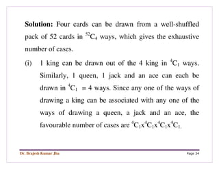Dr. Brajesh Kumar Jha Page 34
Solution: Four cards can be drawn from a well-shuffled
pack of 52 cards in 52
C4 ways, which gives the exhaustive
number of cases.
(i) 1 king can be drawn out of the 4 king in 4
C1 ways.
Similarly, 1 queen, 1 jack and an ace can each be
drawn in 4
C1 = 4 ways. Since any one of the ways of
drawing a king can be associated with any one of the
ways of drawing a queen, a jack and an ace, the
favourable number of cases are 4
C1x4
C1x4
C1x4
C1.
 