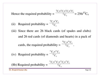 Dr. Brajesh Kumar Jha Page 35
Hence the required probability = 4
52
1
4
1
4
1
4
1
4
C
CCCC ×××
= 256/52
C4
(ii) Required probability = 4
52
2
4
2
4
C
CC ×
(iii) Since there are 26 black cards (of spades and clubs)
and 26 red cards (of diamonds and hearts) in a pack of
cards, the required probability = 4
52
2
26
2
26
C
CC ×
.
(iv) Required probability = 4
52
2
13
2
13
C
CC ×
(8b) Required probability = 4
52
1
13
1
13
1
13
1
13
C
CCCC ×××
 