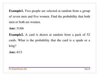 Dr. Brajesh Kumar Jha Page 38
Example1. Two people are selected at random from a group
of seven men and five women. Find the probability that both
men or both are women.
Ans: 31/66
Example2. A card is drawn at random from a pack of 52
cards. What is the probability that the card is a spade or a
king?
Ans: 4/13
 