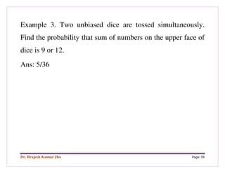 Dr. Brajesh Kumar Jha Page 39
Example 3. Two unbiased dice are tossed simultaneously.
Find the probability that sum of numbers on the upper face of
dice is 9 or 12.
Ans: 5/36
 