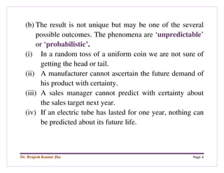 Dr. Brajesh Kumar Jha Page 4
(b) The result is not unique but may be one of the several
possible outcomes. The phenomena are ‘unpredictable’
or ‘probabilistic’.
(i) In a random toss of a uniform coin we are not sure of
getting the head or tail.
(ii) A manufacturer cannot ascertain the future demand of
his product with certainty.
(iii) A sales manager cannot predict with certainty about
the sales target next year.
(iv) If an electric tube has lasted for one year, nothing can
be predicted about its future life.
 