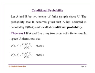 Dr. Brajesh Kumar Jha Page 40
Conditional Probability
Let A and B be two events of finite sample space U. The
probability that B occurred given that A has occurred is
denoted by P(B/A) and is called conditional probability.
Theorem 1 If A and B are any two events of a finite sample
space U, then show that
( ) ( )
( )
( ) 0,/ >= AP
AP
BAP
ABP
I
( ) ( )
( )
( ) 0,/ >= BP
BP
BAP
BAP
I
 