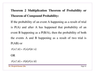 Dr. Brajesh Kumar Jha Page 41
Theorem 2 Multiplication Theorem of Probability or
Theorem of Compound Probability:
If the probability of an event A happening as a result of trial
is P(A) and after A has happened that probability of an
event B happening as a P(B/A), then the probability of both
the events A and B happening as a result of two trial is
P(AB) or
( ) ( ) ( )ABPAPBAP /.=I
OR
( ) ( ) ( )BAPBPBAP /.=I
 