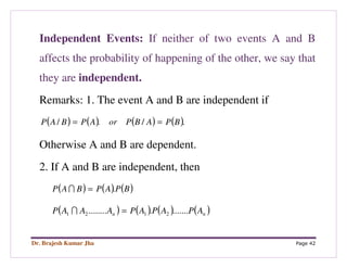 Dr. Brajesh Kumar Jha Page 42
Independent Events: If neither of two events A and B
affects the probability of happening of the other, we say that
they are independent.
Remarks: 1. The event A and B are independent if
( ) ( ) ( ) ( )././ BPABPorAPBAP ==
Otherwise A and B are dependent.
2. If A and B are independent, then
( ) ( ) ( )BPAPBAP .=I
( ) ( ) ( ) ( )nn APAPAPAAAP ................ 2121 =I
 
