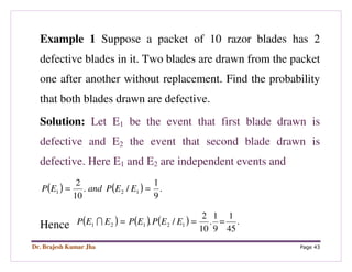 Dr. Brajesh Kumar Jha Page 43
Example 1 Suppose a packet of 10 razor blades has 2
defective blades in it. Two blades are drawn from the packet
one after another without replacement. Find the probability
that both blades drawn are defective.
Solution: Let E1 be the event that first blade drawn is
defective and E2 the event that second blade drawn is
defective. Here E1 and E2 are independent events and
( ) ( ) .
9
1
/.
10
2
121 == EEPandEP
Hence ( ) ( ) ( ) .
45
1
9
1
.
10
2
/. 12121 === EEPEPEEP I
 
