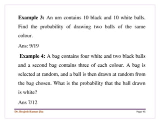 Dr. Brajesh Kumar Jha Page 45
Example 3: An urn contains 10 black and 10 white balls.
Find the probability of drawing two balls of the same
colour.
Ans: 9/19
Example 4: A bag contains four white and two black balls
and a second bag contains three of each colour. A bag is
selected at random, and a ball is then drawn at random from
the bag chosen. What is the probability that the ball drawn
is white?
Ans 7/12
 