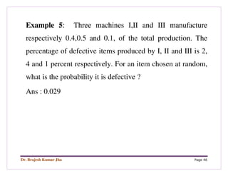 Dr. Brajesh Kumar Jha Page 46
Example 5: Three machines I,II and III manufacture
respectively 0.4,0.5 and 0.1, of the total production. The
percentage of defective items produced by I, II and III is 2,
4 and 1 percent respectively. For an item chosen at random,
what is the probability it is defective ?
Ans : 0.029
 