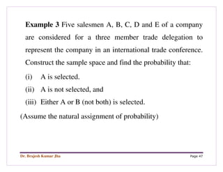 Dr. Brajesh Kumar Jha Page 47
Example 3 Five salesmen A, B, C, D and E of a company
are considered for a three member trade delegation to
represent the company in an international trade conference.
Construct the sample space and find the probability that:
(i) A is selected.
(ii) A is not selected, and
(iii) Either A or B (not both) is selected.
(Assume the natural assignment of probability)
 