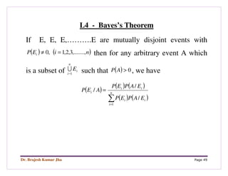 Dr. Brajesh Kumar Jha Page 49
L4 - Bayes’s Theorem
If E, E, E,……….E are mutually disjoint events with
( ) ( )niEP i ,.......,3,2,1,0 =≠ then for any arbitrary event A which
is a subset of i
n
i
E
1−
U such that ( ) 0>AP , we have
( )
( ) ( )
( ) ( )∑=
= n
i
ii
ii
i
EAPEP
EAPEP
AEP
1
/
/
/
 