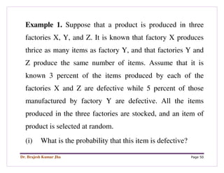 Dr. Brajesh Kumar Jha Page 50
Example 1. Suppose that a product is produced in three
factories X, Y, and Z. It is known that factory X produces
thrice as many items as factory Y, and that factories Y and
Z produce the same number of items. Assume that it is
known 3 percent of the items produced by each of the
factories X and Z are defective while 5 percent of those
manufactured by factory Y are defective. All the items
produced in the three factories are stocked, and an item of
product is selected at random.
(i) What is the probability that this item is defective?
 