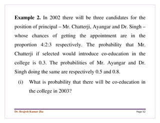 Dr. Brajesh Kumar Jha Page 52
Example 2. In 2002 there will be three candidates for the
position of principal – Mr. Chatterji, Ayangar and Dr. Singh –
whose chances of getting the appointment are in the
proportion 4:2:3 respectively. The probability that Mr.
Chatterji if selected would introduce co-education in the
college is 0.3. The probabilities of Mr. Ayangar and Dr.
Singh doing the same are respectively 0.5 and 0.8.
(i) What is probability that there will be co-education in
the college in 2003?
 