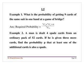 Dr. Brajesh Kumar Jha Page 55
L5
Example 1. What is the probability of getting 9 cards of
the same suit in one hand at a game of bridge?
Ans: Required Probability = 13
52
4
39
9
13
4
C
CC ××
Example 2. A man is dealt 4 spade cards from an
ordinary pack of 52 cards. If he is given three more
cards, find the probability p that at least one of the
additional cards is also a spade.
 
