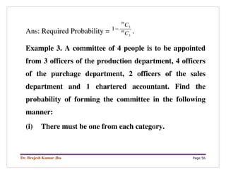 Dr. Brajesh Kumar Jha Page 56
Ans: Required Probability = 3
48
3
39
1
C
C
−
.
Example 3. A committee of 4 people is to be appointed
from 3 officers of the production department, 4 officers
of the purchage department, 2 officers of the sales
department and 1 chartered accountant. Find the
probability of forming the committee in the following
manner:
(i) There must be one from each category.
 