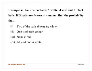 Dr. Brajesh Kumar Jha Page 58
Example 4: An urn contains 6 white, 4 red and 9 black
balls. If 3 balls are drawn at random, find the probability
that:
(i) Two of the balls drawn are white,
(ii) One is of each colour,
(iii) None is red,
(iv) At least one is white.
 