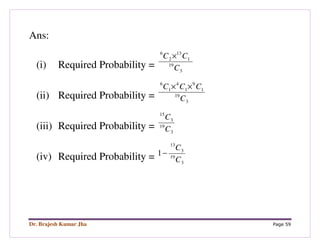 Dr. Brajesh Kumar Jha Page 59
Ans:
(i) Required Probability = 3
19
1
13
2
6
C
CC ×
(ii) Required Probability = 3
19
1
9
1
4
1
6
C
CCC ××
(iii) Required Probability = 3
19
3
15
C
C
(iv) Required Probability = 3
19
3
13
1
C
C
−
 