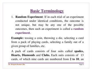Dr. Brajesh Kumar Jha Page 6
Basic Terminology
1. Random Experiment: If in each trial of an experiment
conducted under identical conditions, the outcome is
not unique, but may be any one of the possible
outcomes, then such an experiment is called a random
experiment.
Example: tossing a coin, throwing a die, selecting a card
from a pack of playing cards, selecting a family out of a
given group of families, etc.
A pack of cards consists of four suits called spades,
Hearts, Diamonds and Clubs. Each suits consists of 13
cards, of which nine cards are numbered from 2 to 10, an
 