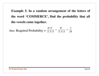 Dr. Brajesh Kumar Jha Page 60
Example 5. In a random arrangement of the letters of
the word ‘COMMERCE’, find the probability that all
the vowels come together.
Ans: Required Probability = 28
3
!2!2!2
!8
!2!2!2
!3!6
=÷
 