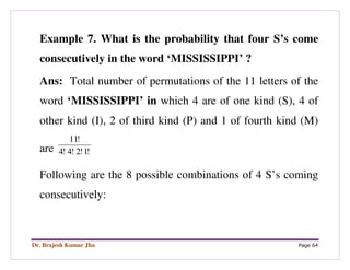 Dr. Brajesh Kumar Jha Page 64
Example 7. What is the probability that four S’s come
consecutively in the word ‘MISSISSIPPI’ ?
Ans: Total number of permutations of the 11 letters of the
word ‘MISSISSIPPI’ in which 4 are of one kind (S), 4 of
other kind (I), 2 of third kind (P) and 1 of fourth kind (M)
are !1!2!4!4
!11
Following are the 8 possible combinations of 4 S’s coming
consecutively:
 