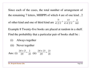 Dr. Brajesh Kumar Jha Page 66
Since each of the cases, the total number of arrangement of
the remaining 7 letters, MIIIPPI of which 4 are of one kind , 2
of other kind and one of third kind are 165
4
!1!2!4!4
!11
!1!2!4
!7
=÷
Example 8 Twenty-five books are placed at random in a shelf.
Find the probability that a particular pair of books shall be :
(i) Always together
(ii) Never together
Ans: (i) 25
2
!25
!2!24
=
×
(ii) 25
23
!25
23!24
=
×
 
