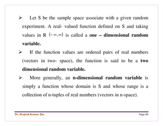 Dr. Brajesh Kumar Jha Page 69
Let S be the sample space associate with a given random
experiment. A real- valued function defined on S and taking
values in R ( )∞∞− , is called a one – dimensional random
variable.
If the function values are ordered pairs of real numbers
(vectors in two- space), the function is said to be a two
dimensional random variable.
More generally, an n-dimensional random variable is
simply a function whose domain is S and whose range is a
collection of n-tuples of real numbers (vectors in n-space).
 
