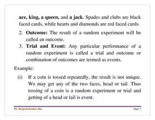 Dr. Brajesh Kumar Jha Page 7
ace, king, a queen, and a jack. Spades and clubs are black
faced cards, while hearts and diamonds are red faced cards.
2. Outcome: The result of a random experiment will be
called an outcome.
3. Trial and Event: Any particular performance of a
random experiment is called a trial and outcome or
combination of outcomes are termed as events.
Example:
(i) If a coin is tossed repeatedly, the result is not unique.
We may get any of the two faces, head or tail. Thus
tossing of a coin is a random experiment or trial and
getting of a head or tail is event.
 