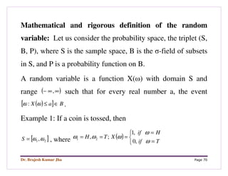 Dr. Brajesh Kumar Jha Page 70
Mathematical and rigorous definition of the random
variable: Let us consider the probability space, the triplet (S,
B, P), where S is the sample space, B is the σ-field of subsets
in S, and P is a probability function on B.
A random variable is a function X(ω) with domain S and
range ( )∞∞− , such that for every real number a, the event
( )[ ] BaX ∈≤ωω : .
Example 1: If a coin is tossed, then
[ ]21,ωω=S , where ( )



=
=
===
Tif
Hif
XTH
ω
ω
ωωω
,0
,1
;, 21
 