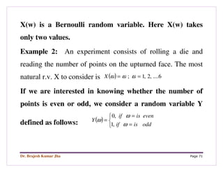Dr. Brajesh Kumar Jha Page 71
X(w) is a Bernoulli random variable. Here X(w) takes
only two values.
Example 2: An experiment consists of rolling a die and
reading the number of points on the upturned face. The most
natural r.v. X to consider is ( ) 6....,2,1; == ωωωX
If we are interested in knowing whether the number of
points is even or odd, we consider a random variable Y
defined as follows: ( )



=
=
=
oddisif
evenisif
Y
ω
ω
ω
,1
,0
 