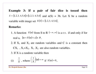 Dr. Brajesh Kumar Jha Page 72
Example 3: If a pair of fair dice is tossed then
{ } { }6,5,4,3,2,16,5,4,3,2,1 ×=S and n(S) = 36. Let X be a random
variable with image set ( ) { }6,5,4,3,2,1=SX .
Remarks:
1. A function ( )ωX from S to R ( )∞∞− , is a r.v. if and only if for
real a, ( ){ } BaX ∈<= ωω .
2. If X1 and X2 are random variables and C is a constant then
CX1 , X1+X2, X1 .X2 are also random variables.
3. If X is a random variable then
(i) X
1
, where ( ) ∞=





ω
X
1
if ( ) 0=ωX ,
 