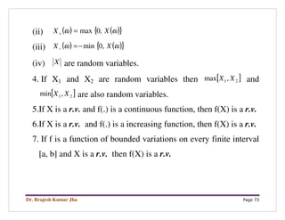 Dr. Brajesh Kumar Jha Page 73
(ii) ( ) ( ){ }ωω XX ,0max=+
(iii) ( ) ( ){ }ωω XX ,0min−=−
(iv) X are random variables.
4. If X1 and X2 are random variables then [ ]21,max XX and
[ ]21,min XX are also random variables.
5.If X is a r.v. and f(.) is a continuous function, then f(X) is a r.v.
6.If X is a r.v. and f(.) is a increasing function, then f(X) is a r.v.
7. If f is a function of bounded variations on every finite interval
[a, b] and X is a r.v. then f(X) is a r.v.
 