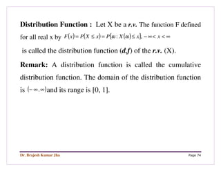 Dr. Brajesh Kumar Jha Page 74
Distribution Function : Let X be a r.v. The function F defined
for all real x by ( ) ( ) ( ){ } ∞<<∞−≤=≤= xxXPxXPxF ,: ωω
is called the distribution function (d.f) of the r.v. (X).
Remark: A distribution function is called the cumulative
distribution function. The domain of the distribution function
is ( )∞∞− , and its range is [0, 1].
 