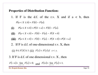 Dr. Brajesh Kumar Jha Page 75
Properties of Distribution Function:
1. If F is the d.f. of the r.v. X and if a < b, then
( ) ( ) ( ).aFbFbXaP −=≤<
(i) ( ) ( ) ( ) ( ).aFbFaXPbXaP −+==≤≤
(ii) ( ) ( ) ( ) ( )bXPaFbFbXaP =−−=<< .
(iii) ( ) ( ) ( ) ( ) ( )aXPbXPaFbFbXaP =+=−−=<≤ .
2. If F is d.f. of one-dimensional r.v. X, then
(i) ( ) 10 ≤≤ XF (ii) ( ) ( ) .yxifyFxF <<
3. If F is d.f. of one dimensional r.v. X , then
( ) ( ) .0lim ==∞−
∞−→
xFF
x and ( ) ( ) .1lim ==∞
∞→
xFF
x
 