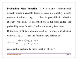 Dr. Brajesh Kumar Jha Page 77
Probability Mass Function: If X is a one – dimensional
discrete random variable taking at most a countably infinite
number of values x1, x2, …… then its probabilistic behavior
at each real point is described by a function called the
probability mass function (or discrete density function).
Definition: If X is a discrete random variable with distinct
values x1, x2, …… then the function p(x) defined as
( )
( )



=≠
===
=
..,2,1;,0 ixxif
xxifpxXP
xp
i
iii
X
is called the probability mass function of r.v. X.
 