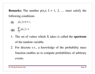 Dr. Brajesh Kumar Jha Page 78
Remarks: The number p(xi); I = 1, 2, … must satisfy the
following conditions
(i) ( ) ,0 ixp i ∀≥
(ii) ( )∑
∞
=
=
1
1
i
ixp
1. The set of values which X takes is called the spectrum
of the random variable.
2. For discrete r.v., a knowledge of the probability mass
function enables us to compute probabilities of arbitrary
events.
 