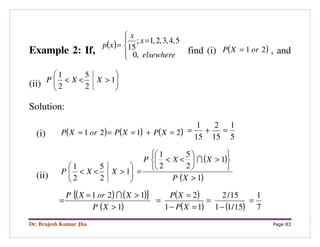 Dr. Brajesh Kumar Jha Page 83
Example 2: If,
( )




=
=
elsewhere
x
x
xp
,0
5,4,3,2,1;
15 find (i) ( )21 orXP = , and
(ii) 





><< 1
2
5
2
1
XXP
Solution:
(i) ( ) ( ) ( )2121 =+=== XPXPorXP
5
1
15
2
15
1
=+=
(ii) 





><< 1
2
5
2
1
XXP
( )
( )1
1
2
5
2
1
>






>





<<
=
XP
XXP I
( ) ( ){ }
( )
( )
( ) ( ) 7
1
15/11
15/2
11
2
1
121
=
−
=
=−
=
=
>
>=
=
XP
XP
XP
XorXP I
 