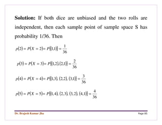 Dr. Brajesh Kumar Jha Page 85
Solution: If both dice are unbiased and the two rolls are
independent, then each sample point of sample space S has
probability 1/36. Then
( ) ( ) ( ){ }
36
1
1,122 ==== PXPp
( ) ( ) ( ) ( ){ }
36
2
1,2,2,133 ==== PXPp
( ) ( ) ( ) ( ) ( ){ }
36
3
1,3,2,2,3,144 ==== PXPp
( ) ( ) ( ) ( ) ( ) ( ){ }
36
4
1,4,2,3,3,2,4,155 ==== PXPp
 