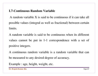Dr. Brajesh Kumar Jha Page 87
L7-Continuous Random Variable
A random variable X is said to be continuous if it can take all
possible values (integral as well as fractional) between certain
limits.
A random variable is said to be continuous when its different
values cannot be put in 1-1 correspondence with a set of
positive integers.
A continuous random variable is a random variable that can
be measured to any desired degree of accuracy.
Example : age, height, weight, etc.
 