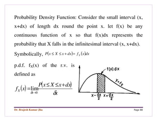 Dr. Brajesh Kumar Jha Page 88
Probability Density Function: Consider the small interval (x,
x+dx) of length dx round the point x. let f(x) be any
continuous function of x so that f(x)dx represents the
probability that X falls in the infinitesimal interval (x, x+dx).
Symbolically, ( ) ( )dxxfdxxXxP X=+≤≤
p.d.f. fX(x) of the r.v. is
defined as
( ) ( )
x
dxxXxP
xf
x
X
δδ
+≤≤
=
→0
lim
 