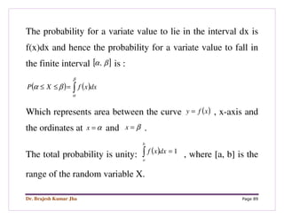 Dr. Brajesh Kumar Jha Page 89
The probability for a variate value to lie in the interval dx is
f(x)dx and hence the probability for a variate value to fall in
the finite interval [ ]βα, is :
( ) ( )∫=≤≤
β
α
βα dxxfXP
Which represents area between the curve ( )xfy = , x-axis and
the ordinates at α=x and β=x .
The total probability is unity: ( ) 1=∫
b
a
dxxf
, where [a, b] is the
range of the random variable X.
 