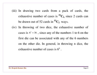 Dr. Brajesh Kumar Jha Page 9
(iii) In drawing two cards from a pack of cards, the
exhaustive number of cases is 52
C2, since 2 cards can
be drawn out of 52 cards in 52
C2 ways.
(iv) In throwing of two dice, the exhaustive number of
cases is 2
6 36= , since any of the numbers 1 to 6 on the
first die can be associated with any of the 6 numbers
on the other die. In general, in throwing n dice, the
exhaustive number of cases is 6n
.
 