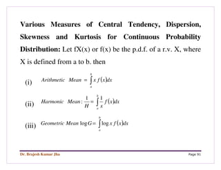 Dr. Brajesh Kumar Jha Page 91
Various Measures of Central Tendency, Dispersion,
Skewness and Kurtosis for Continuous Probability
Distribution: Let fX(x) or f(x) be the p.d.f. of a r.v. X, where
X is defined from a to b. then
(i) ( )∫=
b
a
dxxfxMeanArithmetic
(ii) ( )∫=
b
a
dxxf
xH
MeanHarmonic
11
:
(iii) ( )∫=
b
a
dxxfxGMeanGeometric loglog
 