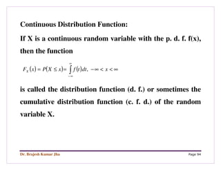 Dr. Brajesh Kumar Jha Page 94
Continuous Distribution Function:
If X is a continuous random variable with the p. d. f. f(x),
then the function
( ) ( ) ( ) ∞<<∞−=≤= ∫
∞
∞−
xdttfxXPxFX ,
is called the distribution function (d. f.) or sometimes the
cumulative distribution function (c. f. d.) of the random
variable X.
 