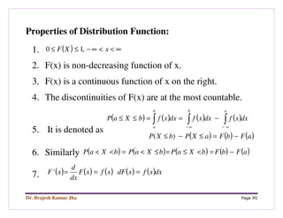 Dr. Brajesh Kumar Jha Page 95
Properties of Distribution Function:
1. ( ) ∞<<∞−≤≤ xXF ,10
2. F(x) is non-decreasing function of x.
3. F(x) is a continuous function of x on the right.
4. The discontinuities of F(x) are at the most countable.
5. It is denoted as
( ) ( ) ( ) ( )
( ) ( ) ( )aFbFaXPbXP
dxxfdxxfdxxfbXaP
abb
a
−=≤−≤
−==≤≤ ∫∫∫ ∞−∞−
)(
6. Similarly ( ) ( ) ( ) ( ) ( )aFbFbXaPbXaPbXaP −=<≤=≤<=<<
7. ( ) ( ) ( ) ( ) ( )dxxfxdFxfxF
dx
d
xF ==='
 