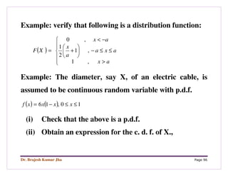 Dr. Brajesh Kumar Jha Page 96
Example: verify that following is a distribution function:
( )






>
≤≤−





+
−<
=
ax
axa
a
x
ax
XF
,1
,1
2
1
,0
Example: The diameter, say X, of an electric cable, is
assumed to be continuous random variable with p.d.f.
( ) ( ) 10,16 ≤≤−= xxxxf
(i) Check that the above is a p.d.f.
(ii) Obtain an expression for the c. d. f. of X.,
 