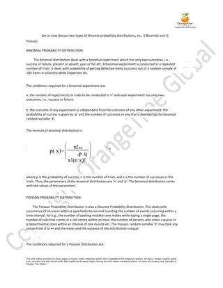 Let us now discuss two types of discrete probability distributions, viz., i) Binomial and ii)
Poisson.

BINOMIAL PROBABILITY DISTRIBUTION:

     The binomial distribution deals with a binomial experiment which has only two outcomes, i.e.,
success or failure, present or absent, pass or fail etc. A binomial experiment is conducted in a repeated
number of trials. It deals with probability of getting defective items (success) out of a random sample of
100 items in a factory while inspection etc.


The conditions required for a binomial experiment are:

a. the number of experiments or trials to be conducted is ‘n’ and each experiment has only two
outcomes, i.e., success or failure.


b. the outcome of any experiment is independent from the outcome of any other experiment, the
probability of success is given by ‘p’ and the number of successes in any trial is denoted by the binomial
random variable ‘X’.


The formula of binomial distribution is:




.                                            n!xn                                   x
                       p( x)                  . p .q
                                          x!(n x)!

where p is the probability of success, n is the number of trials, and x is the number of successes in the
trials. Thus, the parameters of the binomial distribution are ‘n’ and ‘p’. The binomial distribution varies
with the values of the parameters.


POISSON PROBABILITY DISTRIBUTION:

    The Poisson Probability Distribution is also a Discrete Probability Distribution .This deals with
occurrence of an event within a specified interval and counting the number of events occurring within a
time interval, for e.g., the number of spelling mistakes one makes while typing a single page, the
number of calls that comes in a call centre within an hour, the number of persons who enter a queue in
a departmental store within an interval of one minute etc. The Poisson random variable ‘X’ may take any
values from 0 to ∞ and the mean and the variance of the distribution is equal.



The conditions required for a Poisson distribution are:



The infor mation provided on these pages re mains, unless otherwise stated, the e copyright of the respective authors. All layout, design, original graph
ices, concepts and other World Wide Web Intellectual Property Rights barring the infor mation mentioned above, re mains the property and copyright of
Orange Tree Globa l
 