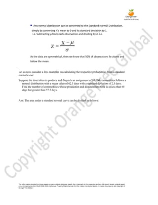     Any normal distribution can be converted to the Standard Normal Distribution,
                  simply by converting it’s mean to 0 and its standard deviation to 1.
                   i.e. Subtracting µ from each observation and dividing by σ, i.e.


                                                             X
                                              Z

                As the data are symmetrical, then we know that 50% of observations lie above and
                below the mean.


Let us now consider a few examples on calculating the respective probabilities from a standard
normal curve:
Suppose the time taken to produce and dispatch an assignment of 10,000 commodities follows a
  normal distribution with a mean value of 62.5 days with a standard deviation of 2.5 days.
  Find the number of commodities whose production and dispatchment time is a).less than 65
  days but greater than 57.5 days.


Ans: The area under a standard normal curve can be divided as follows:




The infor mation provided on these pages re mains, unless otherwise stated, the e copyright of the respective authors. All layout, design, original graph
ices, concepts and other World Wide Web Intellectual Property Rights barring the infor mation mentioned above, re mains the property and copyright of
Orange Tree Globa l
 